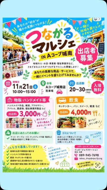 🎪✨ 出店者さん大募集！！ ✨🎪

11月21日（土）に
「つながるマルシェ IN Aコープ城南」を開催します！🌈

地域のお店やハンドメイド作家さん、キッチンカーなど、
多彩な店舗が集まる楽しいマルシェを一緒につくりませんか？😊💕

「地域の人とつながりたい！」
「自分のお店をもっと知ってもらいたい！」
「たくさんの方に商品を届けたい！」
そんな皆さまのご参加をお待ちしています🙌✨

🍴 キッチンカー・飲食出店
🛍️ ハンドメイド・物販
🎨 ワークショップ
などなど、いろいろなジャンルの出店者さん大歓迎です！

📅 2026年11月21日（土）
⏰ 10:00～15:00
📍 Aコープ城南店 駐車場
💰 出店料：物販・ハンドメイド 3,000円／飲食 4,000円

今回のマルシェのテーマは
「つながる」🌱です✨

地域の人、お店、事業者、そして福祉。
いろいろな人が出会い、笑顔でつながる一日を目指しています☺️

あなたのお店の「おいしい！」「たのしい！」「かわいい！」を
地域のみなさんに届けませんか？✨

出店をご希望の方はDMまたは下記までお気軽にお問い合わせください📩

📞 089-945-7698
📧 laboa_shop@npo-fjs.org
担当：松原

皆さまのご応募、お待ちしています！！🌈

#松山イベント
#松山マルシェ
#出店募集
#キッチンカー
#地域イベント